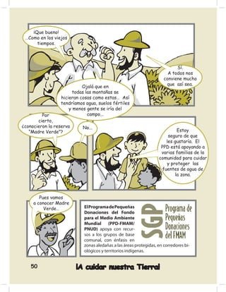 ¡Que bueno!
 …Como en los viejos
      tiempos.




                                                                           Sí.
                                                                       A todos nos
                                                                     conviene mucho
                                                                      que así sea.
                           Ojalá que en
                       todas las montañas se
                 hicieran cosas como estas… Así
                 tendríamos agua, suelos fértiles
                     y menos gente se iría del
         Por                  campo...
       cierto,
¿conocieron la reserva     No...
   “Madre Verde”?                                                         Estoy
                                                                      seguro de que
                                                                     les gustaría. El
                                                                   PPD está apoyando a
                                                                   varias familias de la
                                                                  comunidad para cuidar
                                                                     y proteger las
                                                                   fuentes de agua de
                                                                         la zona.



        Pues vamos
     a conocer Madre
          Verde…           El Programa de Pequeñas
                           Donaciones del Fondo
                           para el Medio Ambiente
                           Mundial (PPD-FMAM/
                           PNUD) apoya con recur-
                           sos a los grupos de base
                           comunal, con énfasis en
                           zonas aledañas a las áreas protegidas, en corredores bi-
                           ológicos y territorios indígenas.


    50                   ¡A cuidar nuestra Tierra!
 