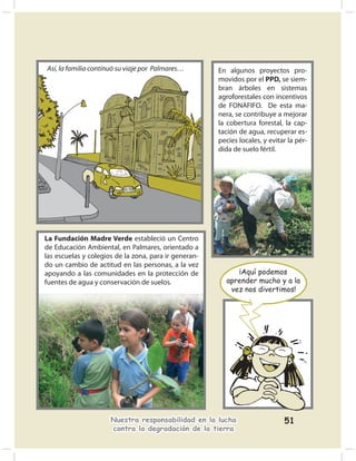 Así, la familia continuó su viaje por Palmares…        En algunos proyectos pro-
                                                       movidos por el PPD, se siem-
                                                       bran árboles en sistemas
                                                       agroforestales con incentivos
                                                       de FONAFIFO. De esta ma-
                                                       nera, se contribuye a mejorar
                                                       la cobertura forestal, la cap-
                                                       tación de agua, recuperar es-
                                                       pecies locales, y evitar la pér-
                                                       dida de suelo fértil.




La Fundación Madre Verde estableció un Centro
de Educación Ambiental, en Palmares, orientado a
las escuelas y colegios de la zona, para ir generan-
do un cambio de actitud en las personas, a la vez
apoyando a las comunidades en la protección de              ¡Aquí podemos
fuentes de agua y conservación de suelos.                aprender mucho y a la
                                                          vez nos divertimos!




                      Nuestra responsabilidad en la lucha                     51
                      contra la degradación de la tierra
 