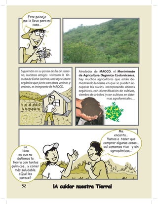 Este paisaje
       me lo llevo para mi
             casa...




      Siguiendo en su paseo de ﬁn de sema-     Alrededor de MAOCO, el Movimiento
      na, nuestros amigos visitaron la ﬁn-     de Agricultura Orgánico Costarricense,
      quita de Doña Jacinta, una agricultora   hay muchos agricultores que están de-
      orgánica que junto con otros vecinos y   mostrando la forma en que se pueden re-
      vecinas, es integrante de MAOCO.         cuperar los suelos, incorporando abonos
                                               orgánicos, con diversiﬁcación de cultivos,
                                               siembra de árboles y con cultivos en siste-
                                                                    mas agroforestales…




                                                                           Me
                                                                        encanta…
                                                                   Vamos a tener que
                                                                 comprar algunas cosas…
         La                                                      así comemos rico y sin
        idea                                                          agroquímicos…
     es que no
    dañemos la
 tierra con tantos
químicos… y comer
   más saludable.
     ¿Qué les
      parece?

      52                      ¡A cuidar nuestra Tierra!
 