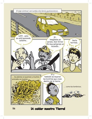El viaje continuó con rumbo a las tierras guanacastecas…




        ¡Uff!… esto
                                                    Sí…
     se está poniendo
                                               imagínese en              Sería
         caliente…
                                            verano, Don Víctor.        terrible…
                                            Es muy peligroso un
                                                 incendio…




                                                Sí y
… las plantas se queman y muchos         también se mueren
animales se mueren…                    los bichitos que viven
                                        dentro de la tierra…

                                                                … como las lombrices.




56                      ¡A cuidar nuestra Tierra!
 