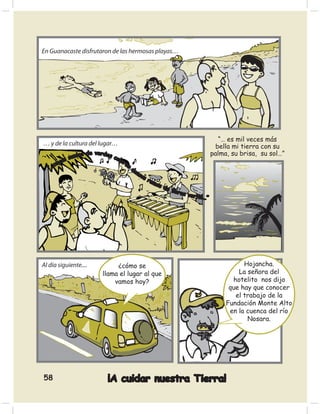 En Guanacaste disfrutaron de las hermosas playas…




                                                                                   “… es mil veces más
… y de la cultura del lugar…                                                      bella mi tierra con su
                os de verdes c                                                  palma, su brisa, su sol…”
            suel               olo
         os                        re
      cuy                             s
   “…                                   de
                                           ns
                                             os
                                                ram
                                                    os
                                                       de
                                                            ﬂore
                                                                 s ve r
                                                                        tió…”




Al día siguiente....            ¿cómo se                                                   Hojancha.
                           llama el lugar al que                                         La señora del
                               vamos hoy?                                              hotelito nos dijo
                                                                                      que hay que conocer
                                                                                        el trabajo de la
                                                                                     Fundación Monte Alto
                                                                                      en la cuenca del río
                                                                                            Nosara.




58                           ¡A cuidar nuestra Tierra!
 