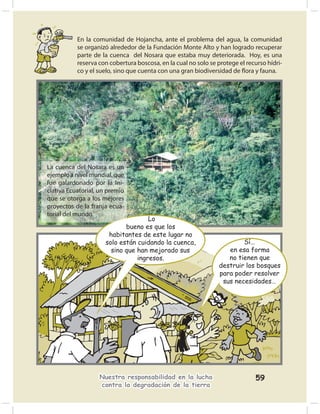 En la comunidad de Hojancha, ante el problema del agua, la comunidad
           se organizó alrededor de la Fundación Monte Alto y han logrado recuperar
           parte de la cuenca del Nosara que estaba muy deteriorada. Hoy, es una
           reserva con cobertura boscosa, en la cual no solo se protege el recurso hídri-
           co y el suelo, sino que cuenta con una gran biodiversidad de ﬂora y fauna.




La cuenca del Nosara es un
ejemplo a nivel mundial, que
fue galardonado por la Ini-
ciativa Ecuatorial, un premio
que se otorga a los mejores
proyectos de la franja ecua-
torial del mundo.
                                     Lo
                             bueno es que los
                       habitantes de este lugar no
                      solo están cuidando la cuenca,                    Sí…
                        sino que han mejorado sus                  en esa forma
                                 ingresos.                         no tienen que
                                                                destruir los bosques
                                                                para poder resolver
                                                                 sus necesidades…




                   Nuestra responsabilidad en la lucha                        59
                   contra la degradación de la tierra
 