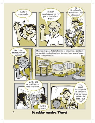 Yo
                                                                      llevo lo más
         ¡Lista y                         ¿Llevan                   importante… ¡El
       esperando!                   zapatos para correr                 almuerzo!
                                     por si nos sale el
                                           tigre?




  ¡Yo traje                 Minutos después. Toda la familia se encuentra a bordo de
frutas para el              un autobús que los lleva hacia “La Altura” una montaña cer-
   camino!                  cana a su comunidad.




                    Mirá… allá
                 se ve el barrio…                                               Sí,
                 todo chiquitico…                                              aquél
                                                                           techo que se
                                                                           ve cerca del
                                                                          árbol de mango
                                                                            es nuestra
                                                                            casa… ¿La
                                                                               ven?

                                mirá la
                                escuela.

6                      ¡A cuidar nuestra Tierra!
 