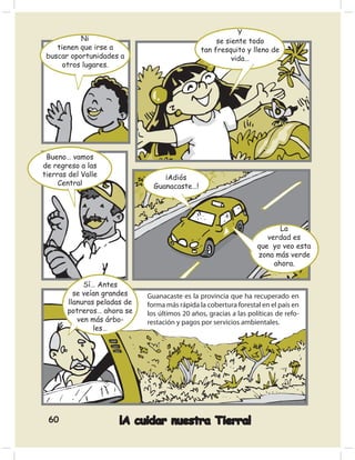 Y
           Ni                                       se siente todo
    tienen que irse a                          tan fresquito y lleno de
 buscar oportunidades a                                  vida…
      otros lugares.




 Bueno… vamos
de regreso a las
tierras del Valle                 ¡Adiós
     Central                   Guanacaste…!




                                                                          La
                                                                      verdad es
                                                                   que yo veo esta
                                                                   zona más verde
                                                                        ahora.

            Sí… Antes
         se veían grandes    Guanacaste es la provincia que ha recuperado en
       llanuras peladas de   forma más rápida la cobertura forestal en el país en
       potreros… ahora se    los últimos 20 años, gracias a las políticas de refo-
          ven más árbo-      restación y pagos por servicios ambientales.
               les…




 60                   ¡A cuidar nuestra Tierra!
 