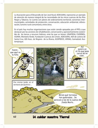 La Asociación para el Desarrollo de San José Rural, ADESSARU, representa un ejemplo
    de atención de manera integral de las necesidades de las micro cuencas de los Ríos
    Negro y Tabarcia. Se cuenta con planes de ordenamiento territorial, convenios inter-
    municipales, actividades de protección, conservación, educación ambiental, refores-
    tación, turismo rural comunitario, entre otros.

    En el país hay muchas organizaciones que están siendo apoyadas por el PPD y que
    destacan por las acciones de rehabilitación, conservación y aprovechamiento sosteni-
    ble de las tierras y recursos hídricos, ente las que se tienen: UNAPROA, FUDEBIOL,
    ASANA, Montaña Verde, Fundación Cuencas de Limón, ADESSARU, ADI de Lorena de
    Santa Cruz, ADI Asoc. de Mujeres de La Rivera, ASOPROCE, APANG, Gamalotal, Aso-
    tempisque.

                                                                                   Así
  Suave…                                                                       quiero yo
                                                                            el río que pasa
que aquí va
                                                                             cerca de mi
  la foto.                                                                       casa…




   Esa misma tarde, en el
   territorio de Quitirrisí…




                                                       Miren qué terrenos
                                                       tan quebrados… Se
                                                  parecen a los de la cuenca del
                                                         Jesús María…




   62                      ¡A cuidar nuestra Tierra!
 