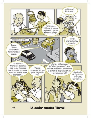 ¿Cómo no?
                                                                 En la sala…




                                          Pero papá…
                                       ¿Dónde la vamos
                                       a poner? … ya no
                                       tenemos campo.

                                                                       De
                                                                      por sí
   Un poco más tarde…
                                                                  ahora sí estoy
                                                                    cansado…
    Bueno,
    ahora
 sí estamos
terminando el
   paseo…




      ¿Cansado?                                   Claro… mi hermana
 Ahora que sabemos                             la “súper poderosa”. Vos
 más cosas tenemos           Y para         vivís en un barrio… ¿Cómo vas
que trabajar para que   recuperar los que     a evitar la degradación de
nuestros suelos no se    ya se degrada-            tierras desde allí?     Siguiendo
     degraden….                ron.                                      los siguientes
                                                                           consejos,
                                                                          hermanito…




    64                  ¡A cuidar nuestra Tierra!
 
