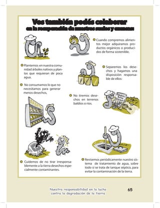 Vos también podés colaborar
 en la recuperación de nuestros suelos y cuencas:

                                                     Cuando compremos alimen-
                                                     tos mejor adquiramos pro-
                                                     ductos orgánicos o produci-
                                                     dos de forma sostenible.



Plantemos en nuestra comu-                                  Separemos los dese-
nidad árboles nativos y plan-                               chos y hagamos una
tas que requieran de poca                                   disposición responsa-
agua.                                                       ble de ellos:
No consumamos lo que no
necesitamos para generar
menos desechos,
                                      No tiremos dese-
                                      chos en terrenos
                                      baldíos o ríos.




                                             Revisemos periódicamente nuestro sis-
Cuidemos de no tirar irresponsa-
                                             tema de tratamiento de agua, sobre
blemente a la tierra desechos espe-
                                             todo si se trata de tanque séptico, para
cialmente contaminantes.
                                             evitar la contaminación de la tierra.




                   Nuestra responsabilidad en la lucha                       65
                   contra la degradación de la tierra
 