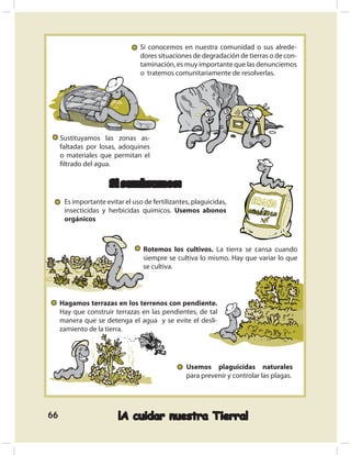 Si conocemos en nuestra comunidad o sus alrede-
                                 dores situaciones de degradación de tierras o de con-
                                 taminación, es muy importante que las denunciemos
                                 o tratemos comunitariamente de resolverlas.




     Sustituyamos las zonas as-
     faltadas por losas, adoquines
     o materiales que permitan el
     ﬁltrado del agua.

                      Si sembramos:
      Es importante evitar el uso de fertilizantes, plaguicidas,
      insecticidas y herbicidas químicos. Usemos abonos
      orgánicos



                                  Rotemos los cultivos. La tierra se cansa cuando
                                  siempre se cultiva lo mismo. Hay que variar lo que
                                  se cultiva.




     Hagamos terrazas en los terrenos con pendiente.
     Hay que construir terrazas en las pendientes, de tal
     manera que se detenga el agua y se evite el desli-
     zamiento de la tierra.




                                                 Usemos plaguicidas naturales
                                                 para prevenir y controlar las plagas.




66                       ¡A cuidar nuestra Tierra!
 