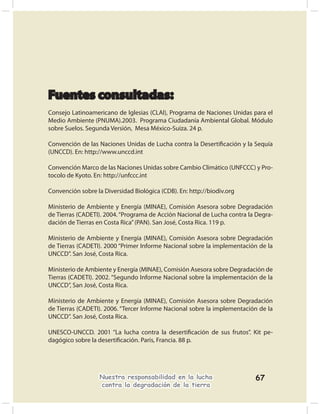Fuentes consultadas:
Consejo Latinoamericano de Iglesias (CLAI), Programa de Naciones Unidas para el
Medio Ambiente (PNUMA).2003. Programa Ciudadanía Ambiental Global. Módulo
sobre Suelos. Segunda Versión, Mesa México-Suiza. 24 p.

Convención de las Naciones Unidas de Lucha contra la Desertiﬁcación y la Sequía
(UNCCD). En: http://www.unccd.int

Convención Marco de las Naciones Unidas sobre Cambio Climático (UNFCCC) y Pro-
tocolo de Kyoto. En: http://unfccc.int

Convención sobre la Diversidad Biológica (CDB). En: http://biodiv.org

Ministerio de Ambiente y Energía (MINAE), Comisión Asesora sobre Degradación
de Tierras (CADETI). 2004. “Programa de Acción Nacional de Lucha contra la Degra-
dación de Tierras en Costa Rica” (PAN). San José, Costa Rica. 119 p.

Ministerio de Ambiente y Energía (MINAE), Comisión Asesora sobre Degradación
de Tierras (CADETI). 2000 “Primer Informe Nacional sobre la implementación de la
UNCCD”. San José, Costa Rica.

Ministerio de Ambiente y Energía (MINAE), Comisión Asesora sobre Degradación de
Tierras (CADETI). 2002. “Segundo Informe Nacional sobre la implementación de la
UNCCD”, San José, Costa Rica.

Ministerio de Ambiente y Energía (MINAE), Comisión Asesora sobre Degradación
de Tierras (CADETI). 2006. “Tercer Informe Nacional sobre la implementación de la
UNCCD”. San José, Costa Rica.

UNESCO-UNCCD. 2001 “La lucha contra la desertiﬁcación de sus frutos”. Kit pe-
dagógico sobre la desertiﬁcación. Paris, Francia. 88 p.




                   Nuestra responsabilidad en la lucha                    67
                   contra la degradación de la tierra
 