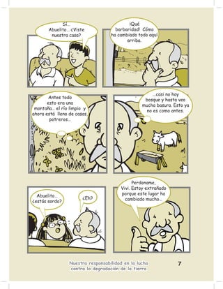 Sí…                           ¡Qué
       Abuelito… ¿Viste              barbaridad! Cómo
        nuestra casa?              ha cambiado todo aquí
                                          arriba.




                                                      ...casi no hay
        Antes todo
                                                  bosque y hasta veo
       esto era una
                                                 mucha basura. Esto ya
 montaña… el río limpio y
                                                   no es como antes.
ahora está lleno de casas,
        potreros…




                                             Perdoname,
                                       Vivi. Estoy extrañado
  Abuelito…                            porque este lugar ha
                       ¿Eh?              cambiado mucho…
¿estás sordo?




                 Nuestra responsabilidad en la lucha             7
                 contra la degradación de la tierra
 