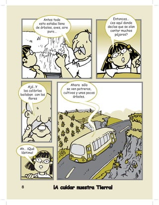 Antes todo                              Entonces…
              esto estaba lleno                        ¿es aquí donde
            de árboles, aves, aire                    decías que se oían
                   puro...                             cantar muchos
                                                          pájaros?




                                   Ahora sólo
     Ajá…Y
                                se ven potreros,
  los colibríes
                              cultivos y unos pocos
bailaban con las
                                     árboles.
     ﬂores




Ah… ¡Qué
 lástima!




 8                      ¡A cuidar nuestra Tierra!
 