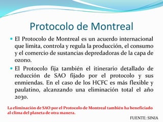 Protocolo de Montreal
  El Protocolo de Montreal es un acuerdo internacional
   que limita, controla y regula la producción, el consumo
   y el comercio de sustancias depredadoras de la capa de
   ozono.
  El Protocolo fija también el itinerario detallado de
   reducción de SAO fijado por el protocolo y sus
   enmiendas. En el caso de los HCFC es más flexible y
   paulatino, alcanzando una eliminación total el año
   2030.
La eliminación de SAO por el Protocolo de Montreal también ha beneficiado
al clima del planeta de otra manera.
                                                              FUENTE: SINIA
 