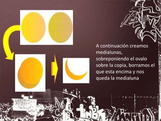 A continuación creamos
medialunas,
sobreponiendo el ovalo
sobre la copia, borramos el
que esta encima y nos
queda la medialuna
 