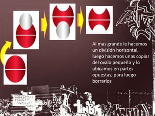 Al mas grande le hacemos
un división horizontal,
luego hacemos unas copias
del ovalo pequeño y lo
ubicamos en partes
opuestas, para luego
borrarlos
 