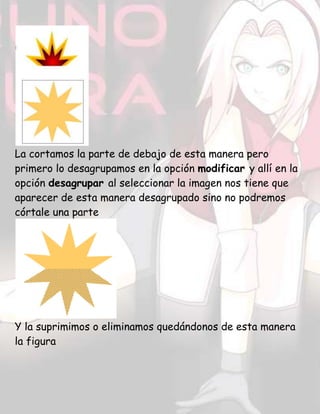 La cortamos la parte de debajo de esta manera pero
primero lo desagrupamos en la opción modificar y allí en la
opción desagrupar al seleccionar la imagen nos tiene que
aparecer de esta manera desagrupado sino no podremos
córtale una parte
Y la suprimimos o eliminamos quedándonos de esta manera
la figura
 