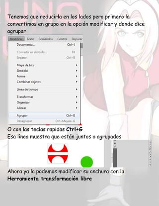Tenemos que reducirla en los lados pero primero la
convertimos en grupo en la opción modificar y donde dice
agrupar
O con las teclas rapidas Ctrl+G
Esa línea muestra que están juntos o agrupados
Ahora ya la podemos modificar su anchura con la
Herramienta transformación libre
 