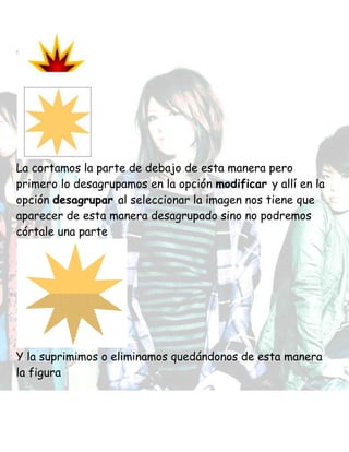 La cortamos la parte de debajo de esta manera pero
primero lo desagrupamos en la opción modificar y allí en la
opción desagrupar al seleccionar la imagen nos tiene que
aparecer de esta manera desagrupado sino no podremos
córtale una parte
Y la suprimimos o eliminamos quedándonos de esta manera
la figura
 