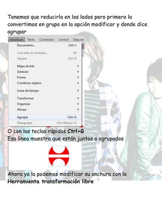 Tenemos que reducirla en los lados pero primero la
convertimos en grupo en la opción modificar y donde dice
agrupar
O con las teclas rápidas Ctrl+G
Esa línea muestra que están juntos o agrupados
Ahora ya la podemos modificar su anchura con la
Herramienta transformación libre
 