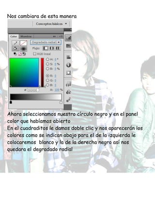 Nos cambiara de esta manera
Ahora seleccionamos nuestro círculo negro y en el panel
color que habíamos abierto
En el cuadraditos le damos doble clic y nos aparecerán los
colores como se indican abajo para el de la izquierda le
colocaremos blanco y la de la derecha negro así nos
quedara el degradado radial
 