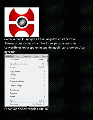 Como vemos la imagen es mas angosta en el centro
Tenemos que reducirla en los lados pero primero la
convertimos en grupo en la opción modificar y donde dice
agrupar
O con las teclas rapidas Ctrl+G
 