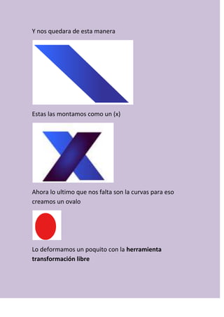 Y nos quedara de esta manera
Estas las montamos como un (x)
Ahora lo ultimo que nos falta son la curvas para eso
creamos un ovalo
Lo deformamos un poquito con la herramienta
transformación libre
 