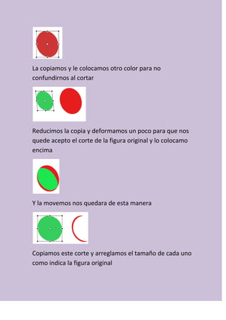 La copiamos y le colocamos otro color para no
confundirnos al cortar
Reducimos la copia y deformamos un poco para que nos
quede acepto el corte de la figura original y lo colocamo
encima
Y la movemos nos quedara de esta manera
Copiamos este corte y arreglamos el tamaño de cada uno
como indica la figura original
 
