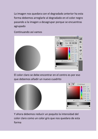 La imagen nos quedara con el degradado anterior ha esta
forma debemos arreglarle al degradado en el color negro
pasando a la imagen a desagrupar porque se encuentras
agrupado
Continuando así vamos
El color claro se debe encontrar en el centro es por eso
que debemos añadir un nuevo cuadrito
Y ahora debemos reducir un poquito la intensidad del
color claro como un color gris que nos quedara de esta
forma
 