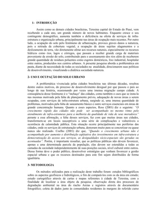 1- INTRODUÇÃO
Assim como as demais cidades brasileiras, Teresina capital do Estado do Piauí, vem
recebendo a cada ano, um grande número de novos habitantes. Enquanto cresce o seu
contingente demográfico, aumenta também a deficiência na oferta de serviços de infra-
estrutura e organização urbana, principalmente nas áreas de ocupação mais recentes. Por outro
lado, a ocupação do solo pelo fenômeno de urbanização, provoca graves danos a natureza,
pois a retirada da cobertura vegetal, a ocupação de áreas sujeitas alagamentos e a
deslizamento de terra, vão diretamente afetar aos recursos naturais, especialmente os recursos
hídricos como rios, lagos e córregos, que passam a receber grande carga de materiais
proveniente da erosão do solo, contribuindo para o assoreamento dos rios além de receberem
grande quantidade de resíduos poluentes como esgotos domésticos, lixo industrial, hospitalar
entre outros, produzidos nos centros urbanos. A presente pesquisa aborda a problemática em
pauta, diante da necessidade de todas as sociedades na atualidade, direcionarem suas políticas
de desenvolvimento, visualizando a dialética sociedade-natureza.
2- USO E OCUPAÇÃO DO SOLO URBANO
A problemática vivenciada pelas cidades brasileiras nas últimas décadas, resultou
dentre outros motivos, do processo de desenvolvimento desigual por que passou o país ao
longo de sua história, ocasionando por vezes uma imensa migração campo cidade. A
conseqüência desse fenômeno é o “inchaço” das cidades, como também o caos que se insta-la
nas mesmas motivada pela falta de planejamento prévio, adequação de novas áreas a serem
ocupadas, com serviços de infra-estrutura urbana, surgindo ai, uma imensa quantidade de
problemas, motivados pela falta de saneamento básico e outro serviços essenciais em áreas de
grande concentração humana. Quanto a esses aspectos, Ross (2001) diz o seguinte: “O
crescimento rápido das cidades não pode ser acompanhado no mesmo ritmo pelo
atendimento de infra-estruturas para a melhoria da qualidade de vida de seus moradores”
perante a essa afirmação, a falta desses serviços, faz com que muitas áreas nas cidades,
transformem-se em locais susceptíveis a uma série de complicações e vulneráveis a
ocorrência de calamidade pública. Esta situação ocorre principalmente nas periferias das
cidades, onde os serviços de estruturação urbana, demoram muito para se concretizar ou quase
nunca são realizado. Coelho (2001) diz que, “Quando o crescimento urbano não é
acompanhado por aumento e distribuição eqüitativa dos investimentos em infra-estrutura a
democratização do acesso aos serviços, as desigualdades sócio-espaciais são geradas ou
acentuadas”. Porém, é importante ressaltar, que as políticas públicas não devem favorecer,
apenas a uma determinada parcela da população, elas devem ser estendidas a todas as
camadas da sociedade independentemente de suas posições sociais, nível cultural entre outros.
Dessa forma deve o poder público, desenvolver estratégias que venham favorecer a gestão
espacial urbana e que os recursos destinados para este fim sejam distribuídos de forma
igualitária.
3- METODOLOGIA
Os métodos utilizados para a realização deste trabalho foram: estudos bibliográficos
sobre os aspectos geofísicos e hidrológicos, a fim de compará-los com os da área em estudo;
estudo cartográfico através de cartas e mapas referentes à cidade de Teresina, com a
finalidade de localizar a área objeto da pesquisa; observação direta dos processos de
degradação ambiental na área do riacho Areias e registros através de documentário
fotográfico; coleta de dados junto às comunidades residentes às margens do referido curso
 