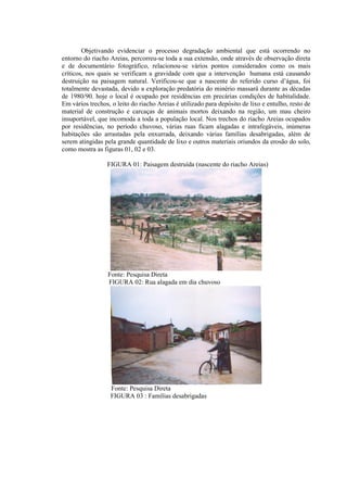 Objetivando evidenciar o processo degradação ambiental que está ocorrendo no
entorno do riacho Areias, percorreu-se toda a sua extensão, onde através de observação direta
e de documentário fotográfico, relacionou-se vários pontos considerados como os mais
críticos, nos quais se verificam a gravidade com que a intervenção humana está causando
destruição na paisagem natural. Verificou-se que a nascente do referido curso d’água, foi
totalmente devastada, devido a exploração predatória do minério massará durante as décadas
de 1980/90. hoje o local é ocupado por residências em precárias condições de habitalidade.
Em vários trechos, o leito do riacho Areias é utilizado para depósito de lixo e entulho, resto de
material de construção e carcaças de animais mortos deixando na região, um mau cheiro
insuportável, que incomoda a toda a população local. Nos trechos do riacho Areias ocupados
por residências, no período chuvoso, várias ruas ficam alagadas e intrafegáveis, inúmeras
habitações são arrastadas pela enxurrada, deixando várias famílias desabrigadas, além de
serem atingidas pela grande quantidade de lixo e outros materiais oriundos da erosão do solo,
como mostra as figuras 01, 02 e 03.
FIGURA 01: Paisagem destruída (nascente do riacho Areias)
Fonte: Pesquisa Direta
FIGURA 02: Rua alagada em dia chuvoso
Fonte: Pesquisa Direta
FIGURA 03 : Famílias desabrigadas
 