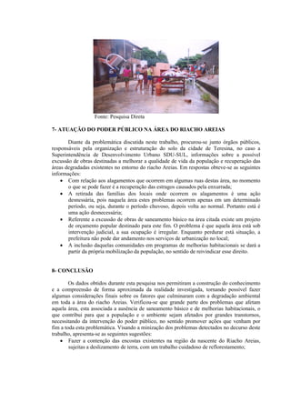Fonte: Pesquisa Direta
7- ATUAÇÃO DO PODER PÚBLICO NA ÁREA DO RIACHO AREIAS
Diante da problemática discutida neste trabalho, procurou-se junto órgãos públicos,
responsáveis pela organização e estruturação do solo da cidade de Teresina, no caso a
Superintendência de Desenvolvimento Urbano SDU-SUL, informações sobre a possível
excussão de obras destinadas a melhorar a qualidade de vida da população e recuperação das
áreas degradadas existentes no entorno do riacho Areias. Em respostas obteve-se as seguintes
informações:
 Com relação aos alagamentos que ocorrem em algumas ruas destas área, no momento
o que se pode fazer é a recuperação das estragos causados pela enxurrada;
 A retirada das famílias dos locais onde ocorrem os alagamentos é uma ação
desnessária, pois naquela área estes problemas ocorrem apenas em um determinado
período, ou seja, durante o período chuvoso, depois volta ao normal. Portanto está é
uma ação desnecessária;
 Referente a excussão de obras de saneamento básico na área citada existe um projeto
de orçamento popular destinado para este fim. O problema é que aquela área está sob
intervenção judicial, a sua ocupação é irregular. Enquanto perdurar está situação, a
prefeitura não pode dar andamento nos serviços de urbanização no local;
 A inclusão daquelas comunidades em programas de melhorias habitacionais se dará a
partir da própria mobilização da população, no sentido de reivindicar esse direito.
8- CONCLUSÃO
Os dados obtidos durante esta pesquisa nos permitiram a construção do conhecimento
e a compreensão de forma aproximada da realidade investigada, tornando possível fazer
algumas considerações finais sobre os fatores que culminaram com a degradação ambiental
em toda a área do riacho Areias. Verificou-se que grande parte dos problemas que afetam
aquela área, esta associada a ausência de saneamento básico e de melhorias habitacionais, o
que contribui para que a população e o ambiente sejam afetados por grandes transtornos,
necessitando da intervenção do poder público, no sentido promover ações que venham por
fim a toda esta problemática. Visando a minização dos problemas detectados no decurso deste
trabalho, apresenta-se as seguintes sugestões:
 Fazer a contenção das encostas existentes na região da nascente do Riacho Areias,
sujeitas a deslizamento de terra, com um trabalho cuidadoso de reflorestamento;
 