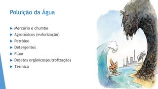 Poluição da Água
 Mercúrio e chumbo
 Agrotóxicos (euforização)
 Petróleo
 Detergentes
 Flúor
 Dejetos orgânicos(eutrofização)
 Térmica
 