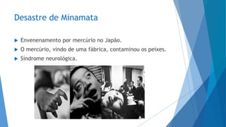 Desastre de Minamata
 Envenenamento por mercúrio no Japão.
 O mercúrio, vindo de uma fábrica, contaminou os peixes.
 Síndrome neurológica.
 
