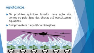 Agrotóxicos
 Os produtos químicos levados pela ação dos
ventos ou pela água das chuvas até ecossistemas
aquáticos.
 Comprometem o equilíbrio biológicos.
 