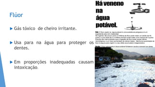 Flúor
 Gás tóxico de cheiro irritante.
 Usa para na água para proteger os
dentes.
 Em proporções inadequadas causam
intoxicação.
 