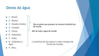 Donos da água
 1 – Brasil;
 2 – Rússia;
 3 – Estados Unidos;
 4 – Canadá;
 5 – China;
 6 – Indonésia;
 7 – Índia;
 8 - Colômbia e; ( A América do Sul possui o maior estoque de
água fluvial do mundo)
 9 - Peru.
60% de toda a água do mundo
São os países que possuem as maiores hidrelétricas
do mundo
 