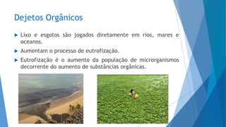 Dejetos Orgânicos
 Lixo e esgotos são jogados diretamente em rios, mares e
oceanos.
 Aumentam o processo de eutrofização.
 Eutrofização é o aumento da população de microrganismos
decorrente do aumento de substâncias orgânicas.
 