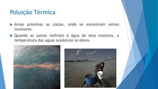 Poluição Térmica
 Áreas próximas as costas, onde se encontram usinas
nucleares.
 Quando as usinas resfriam à água de seus reatores, a
temperatura das aguas oceânicas se eleva.
 
