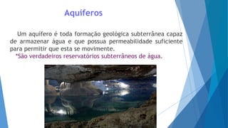 Aquíferos
Um aquífero é toda formação geológica subterrânea capaz
de armazenar água e que possua permeabilidade suficiente
para permitir que esta se movimente.
*São verdadeiros reservatórios subterrâneos de água.
 