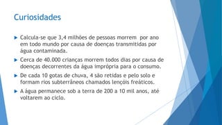 Curiosidades
 Calcula-se que 3,4 milhões de pessoas morrem por ano
em todo mundo por causa de doenças transmitidas por
água contaminada.
 Cerca de 40.000 crianças morrem todos dias por causa de
doenças decorrentes da água imprópria para o consumo.
 De cada 10 gotas de chuva, 4 são retidas e pelo solo e
formam rios subterrâneos chamados lençóis freáticos.
 A água permanece sob a terra de 200 a 10 mil anos, até
voltarem ao ciclo.
 