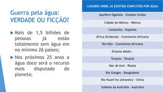 Guerra pela água:
VERDADE OU FICÇÃO?
 Mais de 1,5 bilhões de
pessoas já estão
totalmente sem água em
no mínimo 26 países;
 Nos próximos 25 anos a
água doce será o recurso
mais disputado do
planeta;
LUGARES ONDE JÁ EXISTEM CONFLITOS POR ÁGUA
Aquífero Ogalalla – Estados Unidos
Cidade do México - México
Catalunha - Espanha
África Ocidental – Continente Africano
Rio Nilo – Continente Africano
Oriente Médio -
Turquia - Turquia
Mar de Aral - Rússia
Rio Ganges - Bangladesh
Rio Huanf-ho (Amarelo) - China
Sudeste da Austrália - Austrália
 