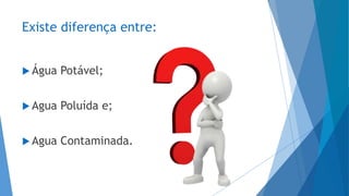 Existe diferença entre:
 Água Potável;
 Agua Poluída e;
 Agua Contaminada.
 