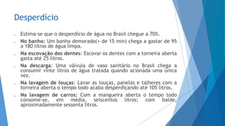 Desperdício
 Estima-se que o desperdício de água no Brasil chegue a 70%.
 No banho: Um banho demorado(+ de 15 min) chega a gastar de 95
a 180 litros de água limpa.
 Na escovação dos dentes: Escovar os dentes com a torneira aberta
gasta até 25 litros.
 Na descarga: Uma válvula de vaso sanitário no Brasil chega a
consumir vinte litros de água tratada quando acionada uma única
vez.
 Na lavagem de louças: Lavar as louças, panelas e talheres com a
torneira aberta o tempo todo acaba desperdiçando até 105 litros.
 Na lavagem de carros: Com a mangueira aberta o tempo todo
consome-se, em média, seiscentos litros; com balde,
aproximadamente sessenta litros.
 
