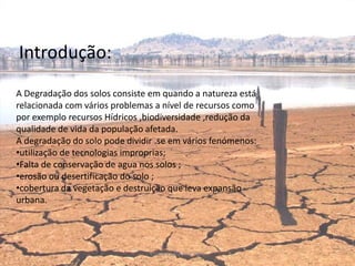 Introdução:
A Degradação dos solos consiste em quando a natureza está
relacionada com vários problemas a nível de recursos como
por exemplo recursos Hídricos ,biodiversidade ,redução da
qualidade de vida da população afetada.
A degradação do solo pode dividir .se em vários fenómenos:
•utilização de tecnologias improprias;
•Falta de conservação de agua nos solos ;
•erosão ou desertificação do solo ;
•cobertura da vegetação e destruição que leva expansão
urbana.




                                Escola Padre José Rota
 