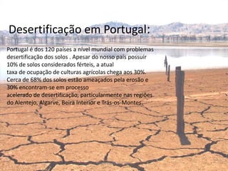 Desertificação em Portugal:
Portugal é dos 120 países a nível mundial com problemas
desertificação dos solos . Apesar do nosso país possuir
10% de solos considerados férteis, a atual
taxa de ocupação de culturas agrícolas chega aos 30%.
Cerca de 68% dos solos estão ameaçados pela erosão e
30% encontram-se em processo
acelerado de desertificação, particularmente nas regiões
do Alentejo, Algarve, Beira Interior e Trás-os-Montes.




                                  Escola Padre José Rota
 