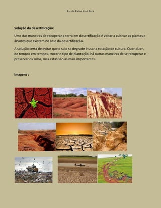 Escola Padre José Rota




Solução da desertificação:

Uma das maneiras de recuperar a terra em desertificação é voltar a cultivar as plantas e
árvores que existem no sítio da desertificação.

A solução certa de evitar que o solo se degrade é usar a rotação de cultura. Quer dizer,
de tempos em tempos, trocar o tipo de plantação, há outras maneiras de se recuperar e
preservar os solos, mas estas são as mais importantes.



Imagens :
 