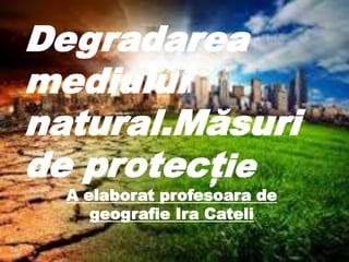 ‘]
Degradarea
mediului
natural.Măsuri
de protecție
A elaborat profesoara de
geografie Ira Cateli
 