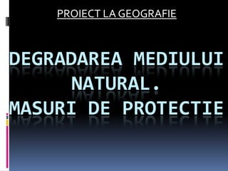 PROIECT LA GEOGRAFIE Degradareamediului natural.Masuri de protectie 
