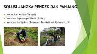 SOLUSI JANGKA PENDEK DAN PANJANG
u Melakukan Kajian (Valuasi)
u Membuat laporan publikasi (Ilmiah)
u Membuat kebijakan (Restorasi, Rehabilitasi, Reboisasi, dll)
 