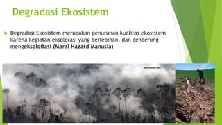Degradasi Ekosistem
u Degradasi Ekosistem merupakan penurunan kualitas ekosistem
karena kegiatan eksplorasi yang berlebihan, dan cenderung
mengeksploitasi (Moral Hazard Manusia)
 