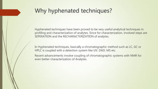 Why hyphenated techniques?
Hyphenated techniques have been proved to be very useful analytical techniques in
profiling and characterization of analytes. Since for characterization, involved steps are
SEPERATION and the RECHARACTERIZATION of analytes.
In Hyphenated techniques, basically a chromatographic method such as LC, GC or
HPLC is coupled with a detection system like UV, DAD, MS etc.
Recent advancements involve coupling of chromatographic systems with NMR for
even better characterization of Analytes.
 